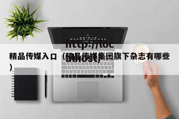 精品传媒入口（精品传媒集团旗下杂志有哪些）